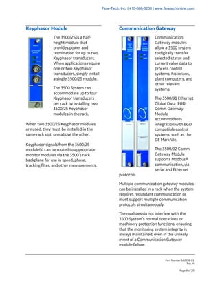 Part Number 162096-01
Rev. H
Page 8 of 20
Keyphasor Module
The 3500/25 is a half-
height module that
provides power and
termination for up to two
Keyphasor transducers.
When applications require
one or two Keyphasor
transducers, simply install
a single 3500/25 module.
The 3500 System can
accommodate up to four
Keyphasor transducers
per rack by installing two
3500/25 Keyphasor
modules in the rack.
When two 3500/25 Keyphasor modules
are used, they must be installed in the
same rack slot, one above the other.
Keyphasor signals from the 3500/25
module(s) can be routed to appropriate
monitor modules via the 3500’s rack
backplane for use in speed, phase,
tracking filter, and other measurements.
Communication Gateway
Communication
Gateway modules
allow a 3500 system
to digitally transfer
selected status and
current value data to
process control
systems, historians,
plant computers, and
other relevant
systems.
The 3500/91 Ethernet
Global Data (EGD)
Comm Gateway
Module
accommodates
integration with EGD
compatible control
systems, such as the
GE Mark VIe.
The 3500/92 Comm
Gateway Module
supports Modbus®
communication, via
serial and Ethernet
protocols.
Multiple communication gateway modules
can be installed in a rack when the system
requires redundant communication or
must support multiple communication
protocols simultaneously.
The modules do not interfere with the
3500 System’s normal operations or
machinery protection functions, ensuring
that the monitoring system integrity is
always maintained, even in the unlikely
event of a Communication Gateway
module failure.
Flow-Tech, Inc. | 410-666-3200 | www.flowtechonline.com
 