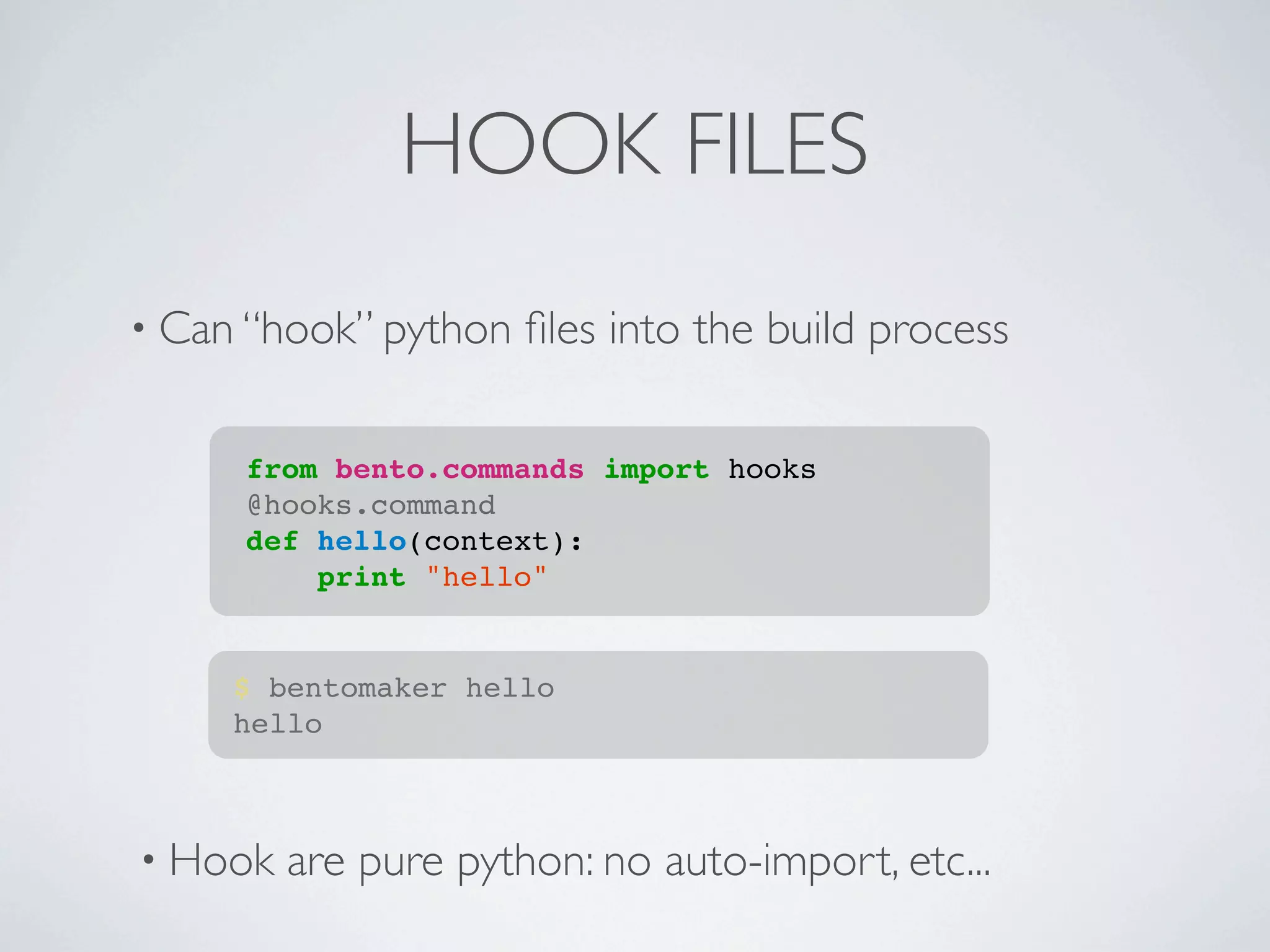HOOK FILES
• Can “hook” python   ﬁles into the build process

     from bento.commands import hooks
     @hooks.command
     def hello(context):
         print "hello"


     $ bentomaker hello
     hello



• Hook   are pure python: no auto-import, etc...
 