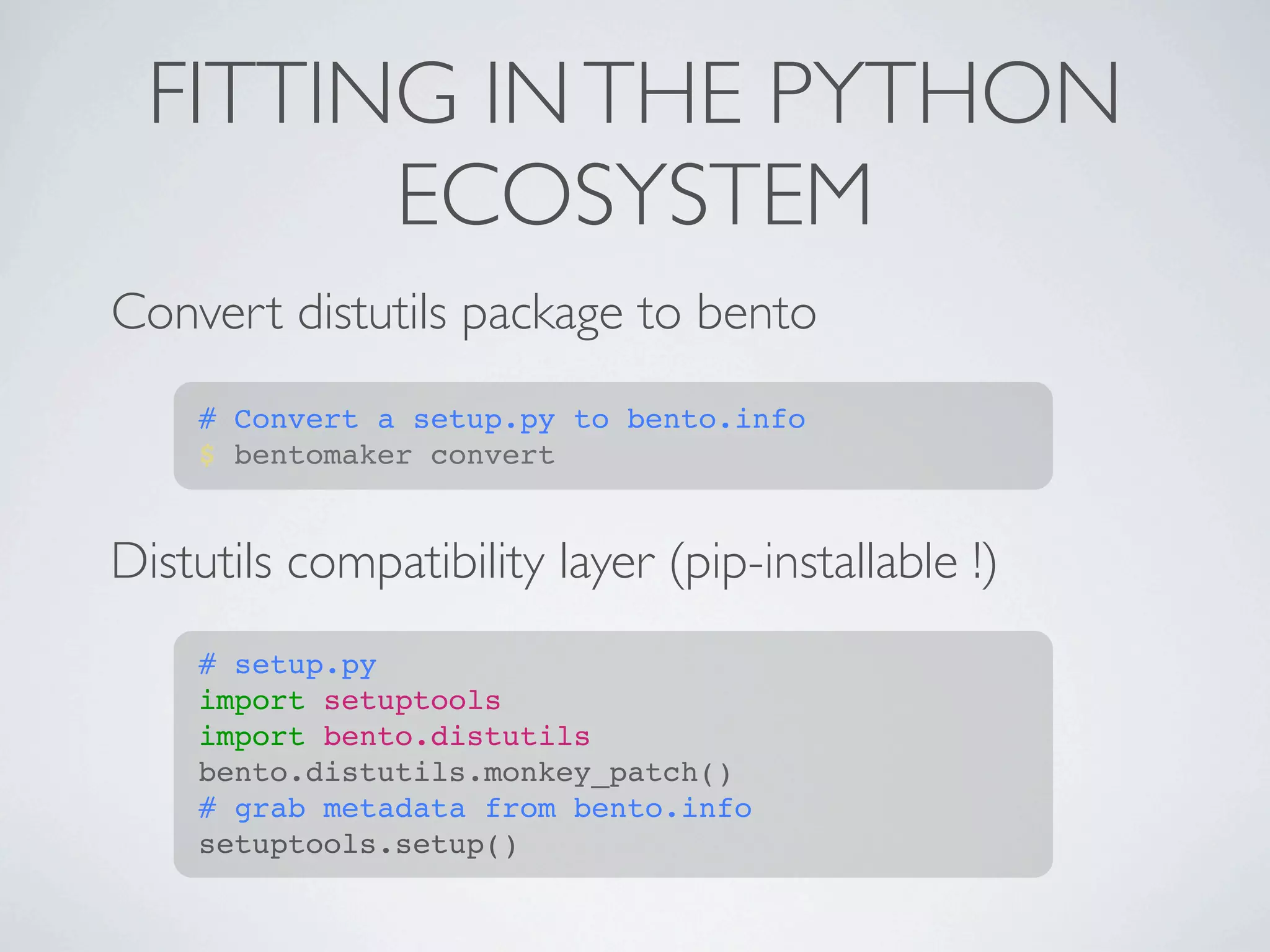 FITTING IN THE PYTHON
        ECOSYSTEM
Convert distutils package to bento
    # Convert a setup.py to bento.info
    $ bentomaker convert


Distutils compatibility layer (pip-installable !)
    # setup.py
    import setuptools
    import bento.distutils
    bento.distutils.monkey_patch()
    # grab metadata from bento.info
    setuptools.setup()
 