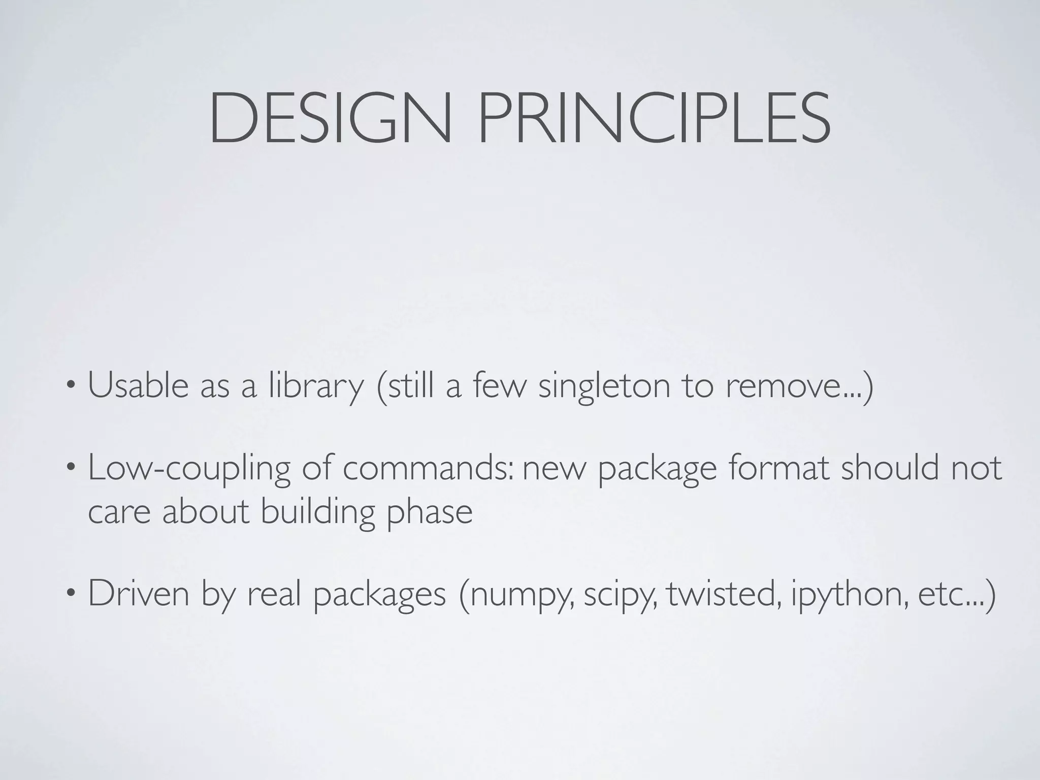 DESIGN PRINCIPLES


• Usable   as a library (still a few singleton to remove...)

• Low-couplingof commands: new package format should not
 care about building phase

• Driven   by real packages (numpy, scipy, twisted, ipython, etc...)
 