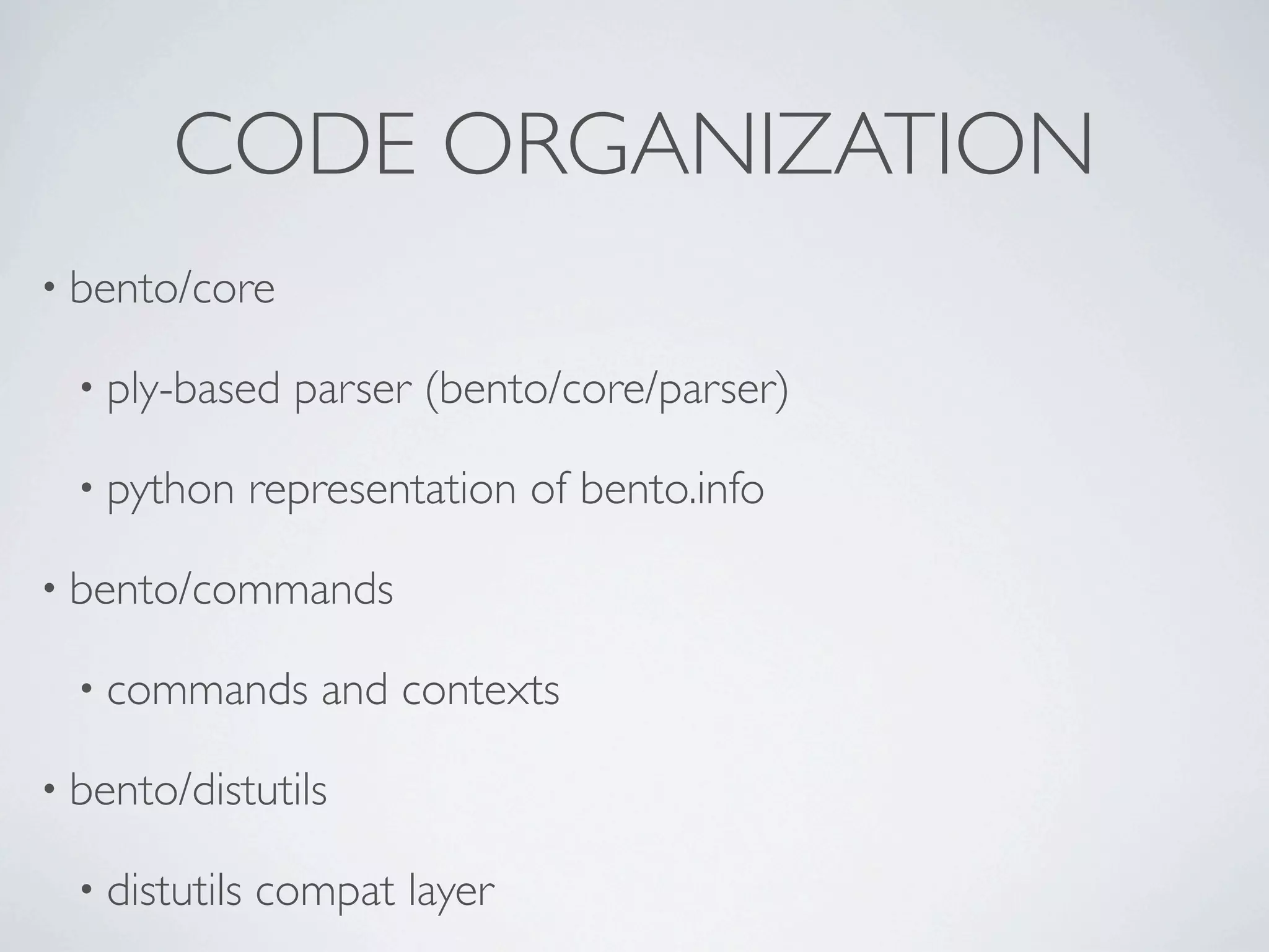 CODE ORGANIZATION
• bento/core

  • ply-based     parser (bento/core/parser)

  • python      representation of bento.info

• bento/commands

  • commands       and contexts

• bento/distutils

  • distutils   compat layer
 
