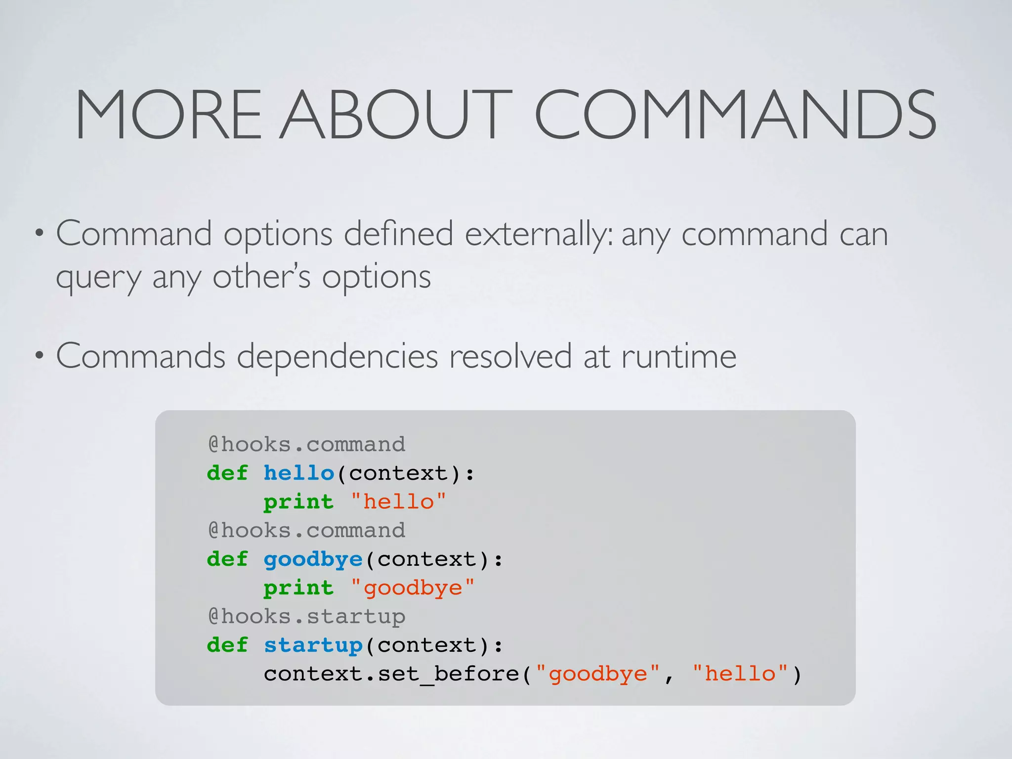 MORE ABOUT COMMANDS
• Command   options deﬁned externally: any command can
 query any other’s options

• Commands   dependencies resolved at runtime

          @hooks.command
          def hello(context):
              print "hello"
          @hooks.command
          def goodbye(context):
              print "goodbye"
          @hooks.startup
          def startup(context):
              context.set_before("goodbye", "hello")
 
