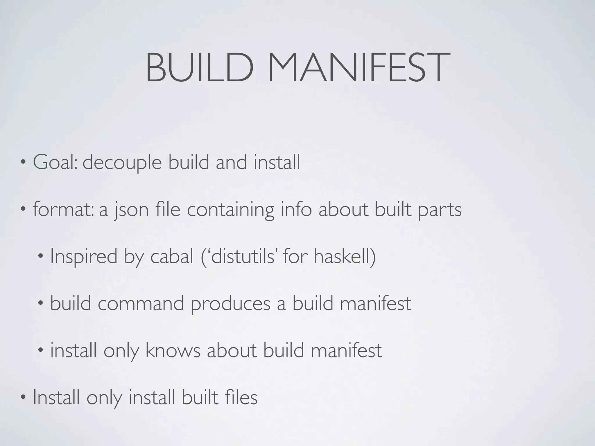 BUILD MANIFEST

• Goal: decouple      build and install

• format: a    json ﬁle containing info about built parts

  • Inspired     by cabal (‘distutils’ for haskell)

  • build     command produces a build manifest

  • install   only knows about build manifest

• Install   only install built ﬁles
 