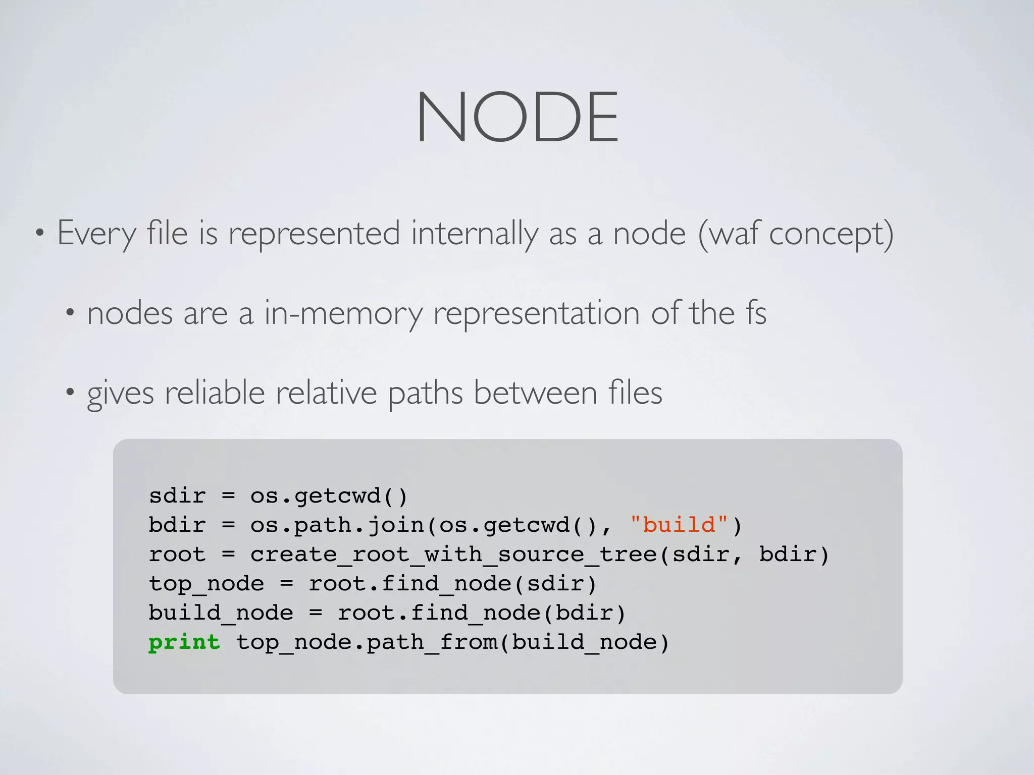NODE
•   Every ﬁle is represented internally as a node (waf concept)

    •   nodes are a in-memory representation of the fs

    •   gives reliable relative paths between ﬁles

            sdir = os.getcwd()
            bdir = os.path.join(os.getcwd(), "build")
            root = create_root_with_source_tree(sdir, bdir)
            top_node = root.find_node(sdir)
            build_node = root.find_node(bdir)
            print top_node.path_from(build_node)
 