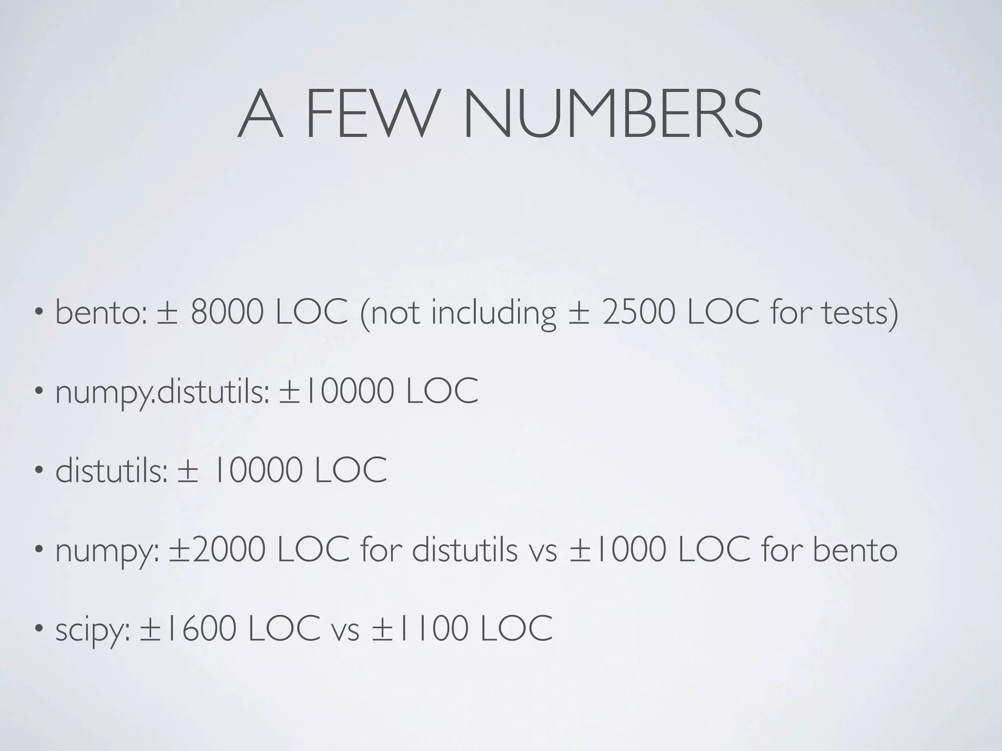 A FEW NUMBERS

• bento: ±   8000 LOC (not including ± 2500 LOC for tests)

• numpy.distutils: ±10000    LOC

• distutils: ±   10000 LOC

• numpy: ±2000      LOC for distutils vs ±1000 LOC for bento

• scipy: ±1600    LOC vs ±1100 LOC
 