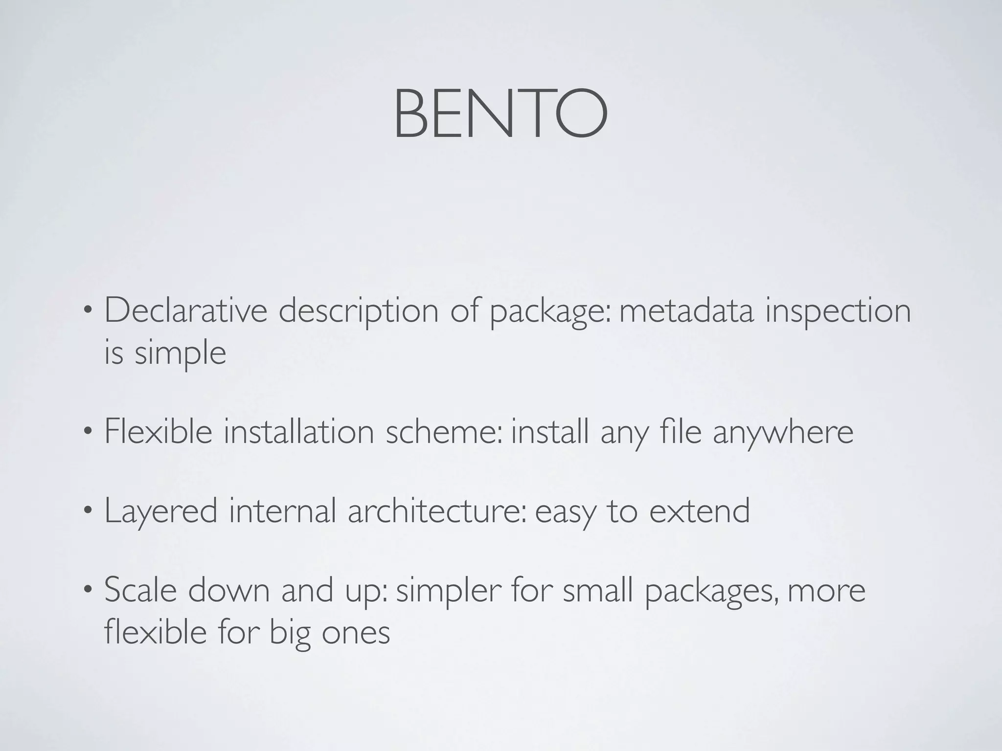 BENTO

• Declarative   description of package: metadata inspection
 is simple

• Flexible   installation scheme: install any ﬁle anywhere

• Layered    internal architecture: easy to extend

• Scaledown and up: simpler for small packages, more
 ﬂexible for big ones
 