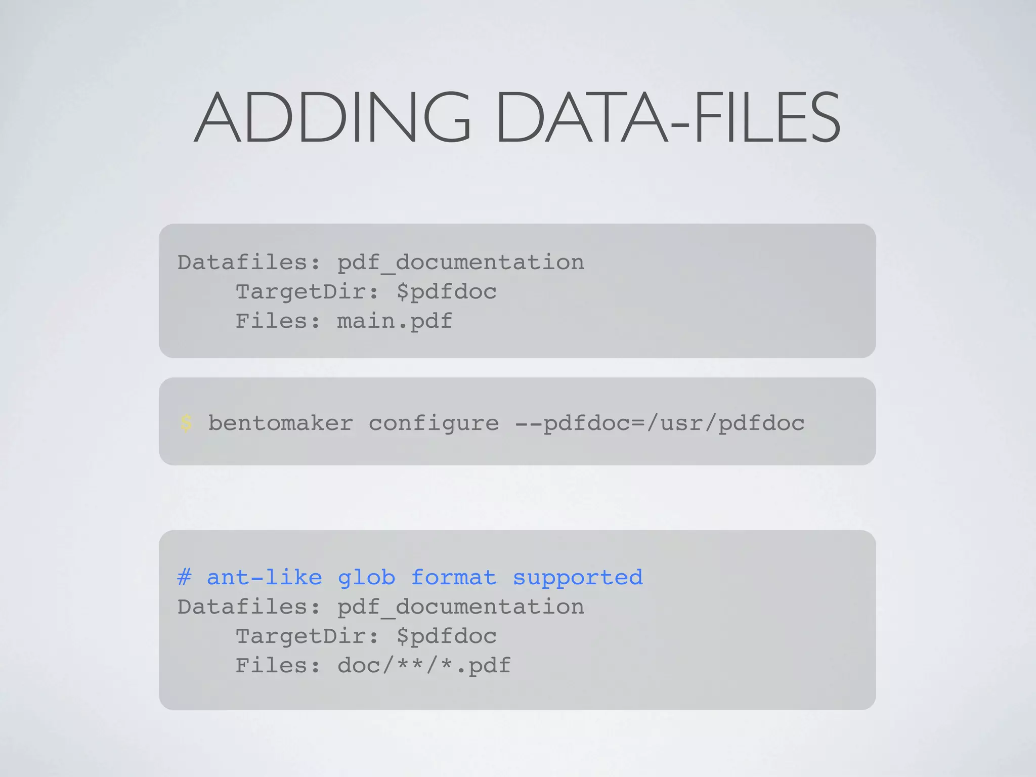 ADDING DATA-FILES
Datafiles: pdf_documentation
    TargetDir: $pdfdoc
    Files: main.pdf



$ bentomaker configure --pdfdoc=/usr/pdfdoc




# ant-like glob format supported
Datafiles: pdf_documentation
    TargetDir: $pdfdoc
    Files: doc/**/*.pdf
 