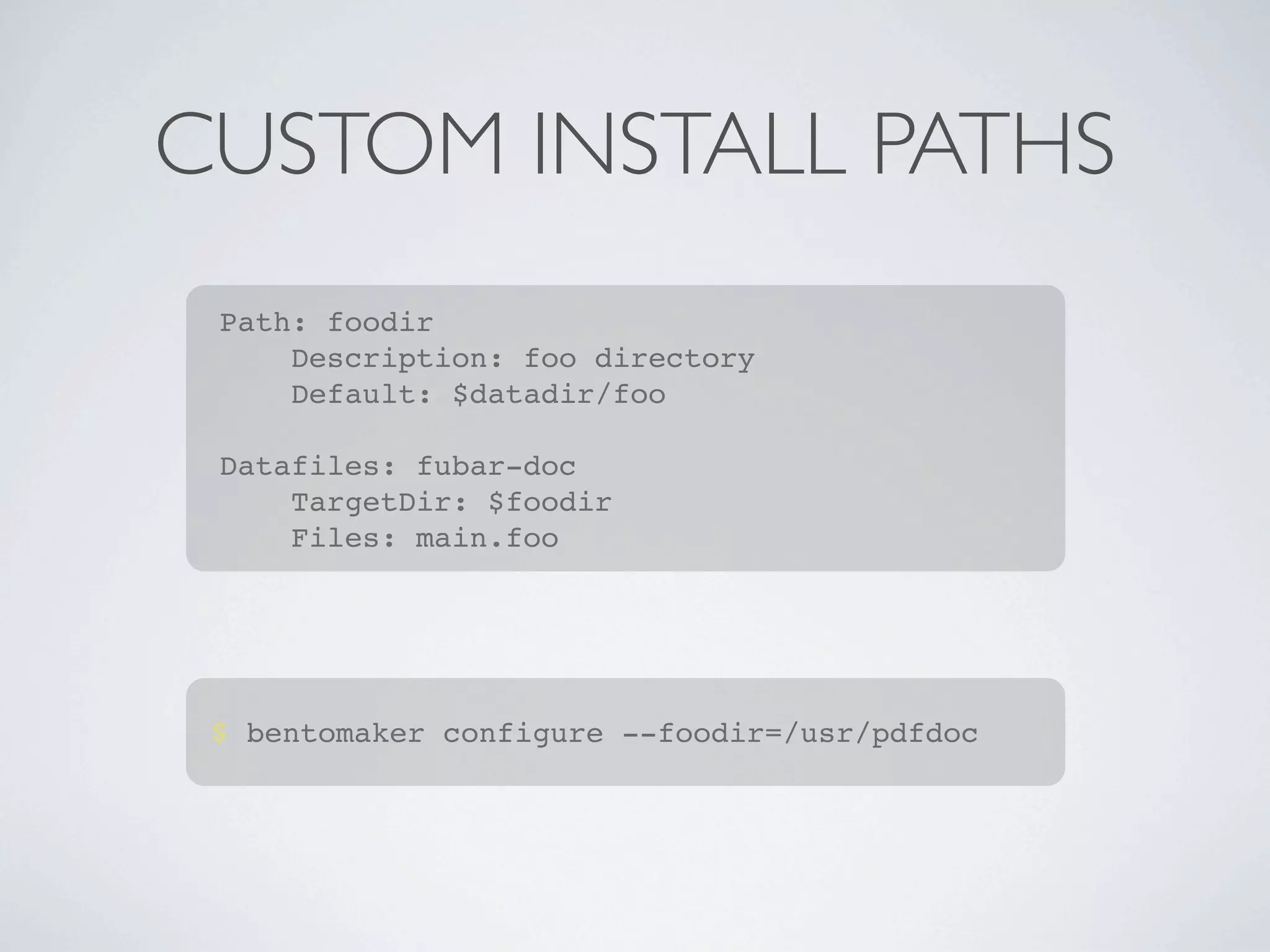 CUSTOM INSTALL PATHS
 Path: foodir
     Description: foo directory
     Default: $datadir/foo

 Datafiles: fubar-doc
     TargetDir: $foodir
     Files: main.foo




 $ bentomaker configure --foodir=/usr/pdfdoc
 