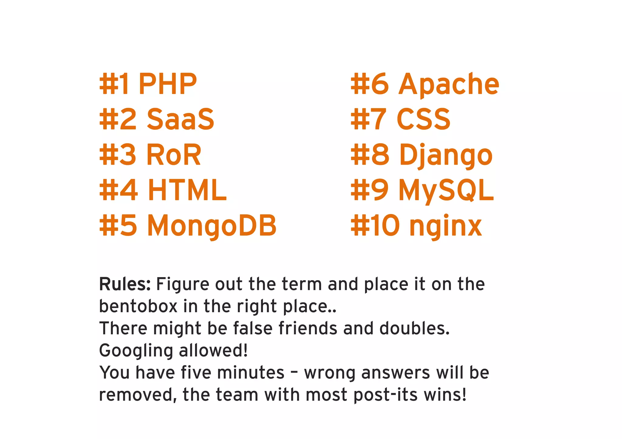R PHP
 #1                          #6 Apache
#2 SaaS                      #7 CSS
#3 RoR                       #8 Django
                                  j g
#4 HTML                      #9 MySQL
#5 M
   MongoDB
        DB                   #10 nginx
                                   i
Rules: Figure out the term and place it on the
bentobox in the right place..
There might be false friends and doubles.
Googling allowed!
You have five minutes
Yo ha e fi e min tes – wrong ans ers will be
                          rong answers ill
removed, the team with most post-its wins!
 