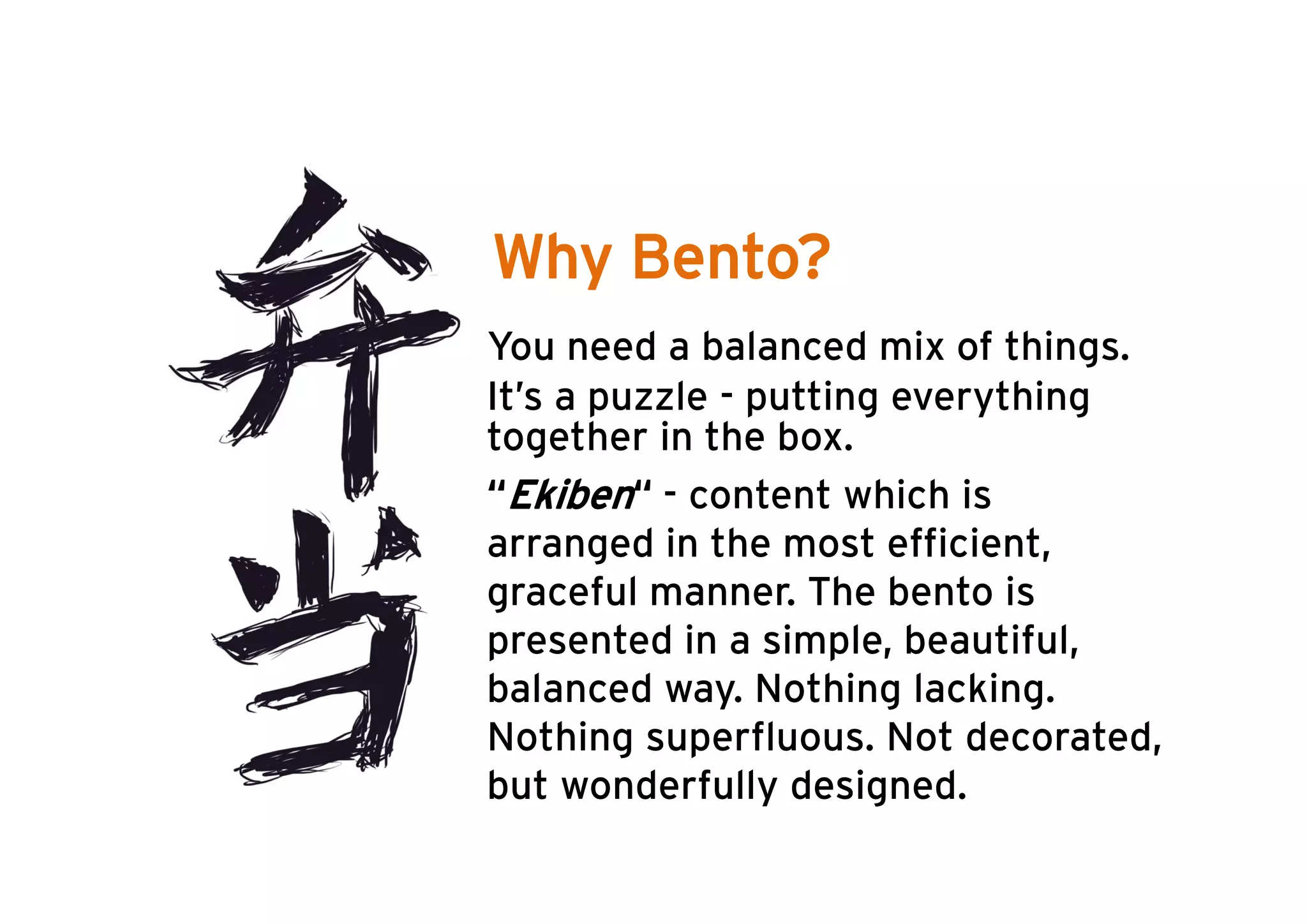 Why Bento?
• You need a balanced mix of things.
• It’s a puzzle - putting everything
  together in the box.
• “Ekiben“ - content which is
  arranged in the most efficient,
  graceful manner. The bento is
  presented in a simple, beautiful,
  balanced way. Nothing lacking.
  Nothing superfluous. Not decorated,
  but
  b t wonderfully d i
           d f ll designed. d
 