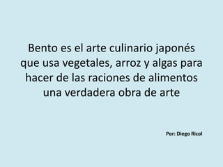 Bento es el arte culinario japonés 
que usa vegetales, arroz y algas para 
hacer de las raciones de alimentos 
una verdadera obra de arte 
Por: Diego Ricol 
 