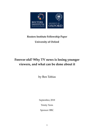 Reuters Institute Fellowship Paper
University of Oxford
Forever old? Why TV news is losing younger
viewers, and what can be done about it
by Ben Tobias
September, 2018
Trinity Term
Sponsor: BBC
1
 