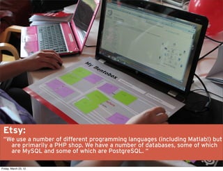Etsy:
 “We use a number of different programming languages (including Matlab!) but
   are primarily a PHP shop. We have a number of databases, some of which
   are MySQL and some of which are PostgreSQL. “

Friday, March 23, 12
 
