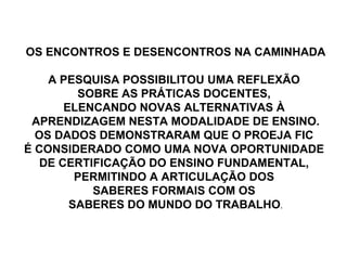 OS ENCONTROS E DESENCONTROS NA CAMINHADA A PESQUISA POSSIBILITOU UMA REFLEXÃO  SOBRE AS PRÁTICAS DOCENTES,  ELENCANDO NOVAS ALTERNATIVAS À  APRENDIZAGEM NESTA MODALIDADE DE ENSINO. OS DADOS DEMONSTRARAM QUE O PROEJA FIC  É CONSIDERADO COMO UMA NOVA OPORTUNIDADE  DE CERTIFICAÇÃO DO ENSINO FUNDAMENTAL,  PERMITINDO A ARTICULAÇÃO DOS  SABERES FORMAIS COM OS  SABERES DO MUNDO DO TRABALHO . 