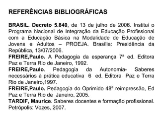 REFERÊNCIAS BIBLIOGRÁFICAS BRASIL. Decreto 5.840 , de 13 de julho de 2006. Institui o Programa Nacional de Integração da Educação Profissional com a Educação Básica na Modalidade de Educação de Jovens e Adultos – PROEJA. Brasília: Presidência da República, 13/07/2006. FREIRE,Paulo.  A Pedagogia da esperança 7ª ed. Editora Paz e Terra Rio de Janeiro, 1992.  FREIRE,Paulo . Pedagogia da Autonomia- Saberes necessários à prática educativa  6  ed. Editora  Paz e Terra Rio de Janeiro,1997. FREIRE,Paulo.  Pedagogia do Oprimido 48ª reimpressão, Ed Paz e Terra Rio de  Janeiro, 2005. TARDIF, Maurice . Saberes docentes e formação profissional. Petrópolis: Vozes, 2007. 
