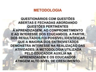 METODOLOGIA   QUESTIONÁRIOS COM QUESTÕES  ABERTAS E FECHADAS ABORDANDO  QUESTÕES PERTINENTES  À APRENDIZAGEM, AO COMPROMETIMENTO  E AO INTERESSE DOS EDUCANDOS. A PARTIR  DOS RESULTADOS,FOI POSSÍVEL IDENTIFICAR  QUE A MAIORIA DOS ENTREVISTADOS DEMONSTRA INTERESSE NA REALIZAÇÃO DAS  ATIVIDADES; A METODOLOGIA UTILIZADA PELO EDUCADOR AUXILIA NA  APRENDIZAGEM E OS EDUCANDOS  ATINGEM ALTO NÍVEL DE CRESCIMENTO.   