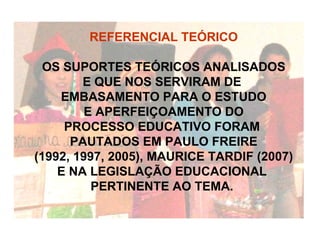 REFERENCIAL TEÓRICO OS SUPORTES TEÓRICOS ANALISADOS  E QUE NOS SERVIRAM DE  EMBASAMENTO PARA O ESTUDO E APERFEIÇOAMENTO DO  PROCESSO EDUCATIVO FORAM  PAUTADOS EM PAULO FREIRE (1992, 1997, 2005), MAURICE TARDIF (2007)  E NA LEGISLAÇÃO EDUCACIONAL  PERTINENTE AO TEMA.  