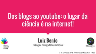 Dos blogs ao youtube: o lugar da
ciência é na internet!
Luiz Bento
Biólogo e divulgador de ciências
3 de junho de 2016 - Palavras e Maravilhas - Mast
 