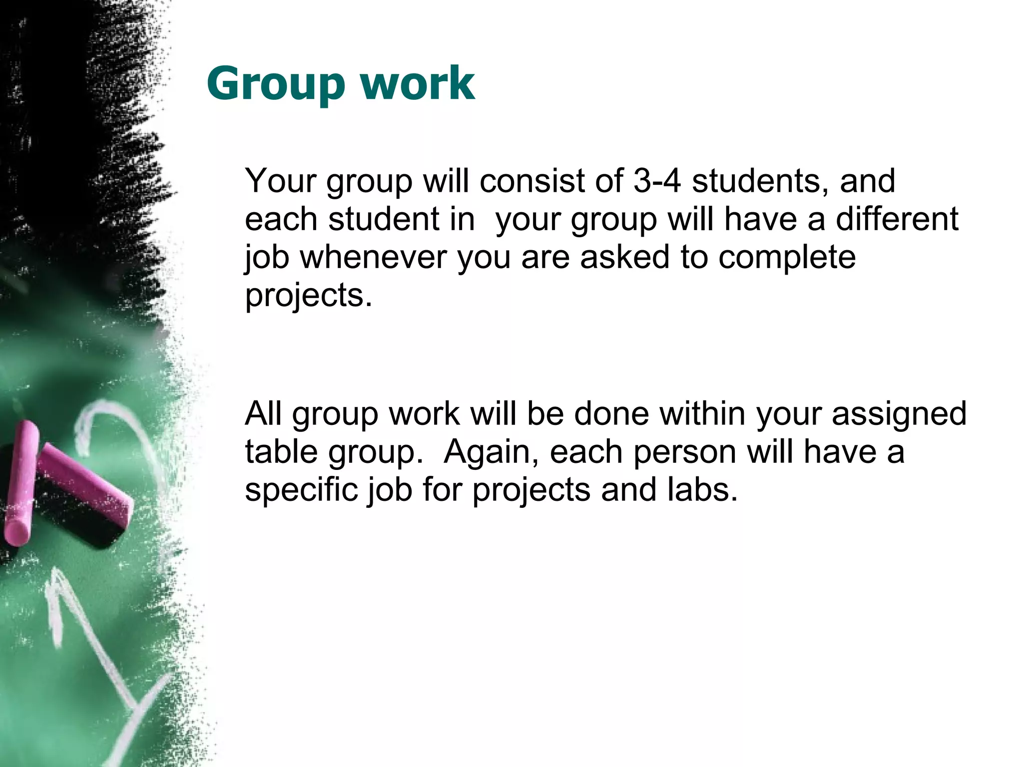Group work Your group will consist of 3-4 students, and each student in  your group will have a different job whenever you are asked to complete projects.  All group work will be done within your assigned table group.  Again, each person will have a specific job for projects and labs. 
