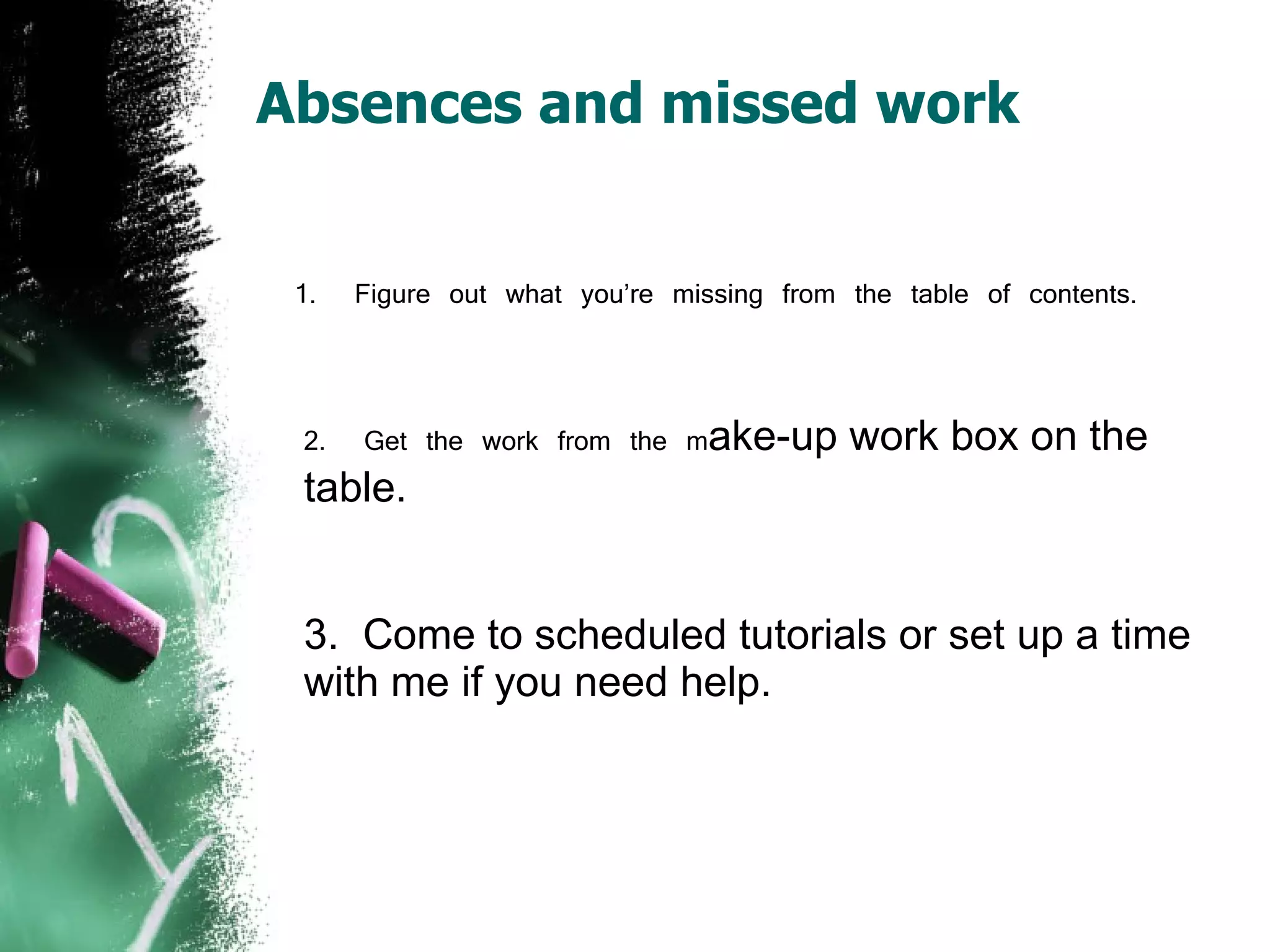 Absences and missed work 1.  Figure out what you’re missing from the table of contents. 2.  Get the work from the m ake-up work box on the table. 3.  Come to scheduled tutorials or set up a time with me if you need help. 