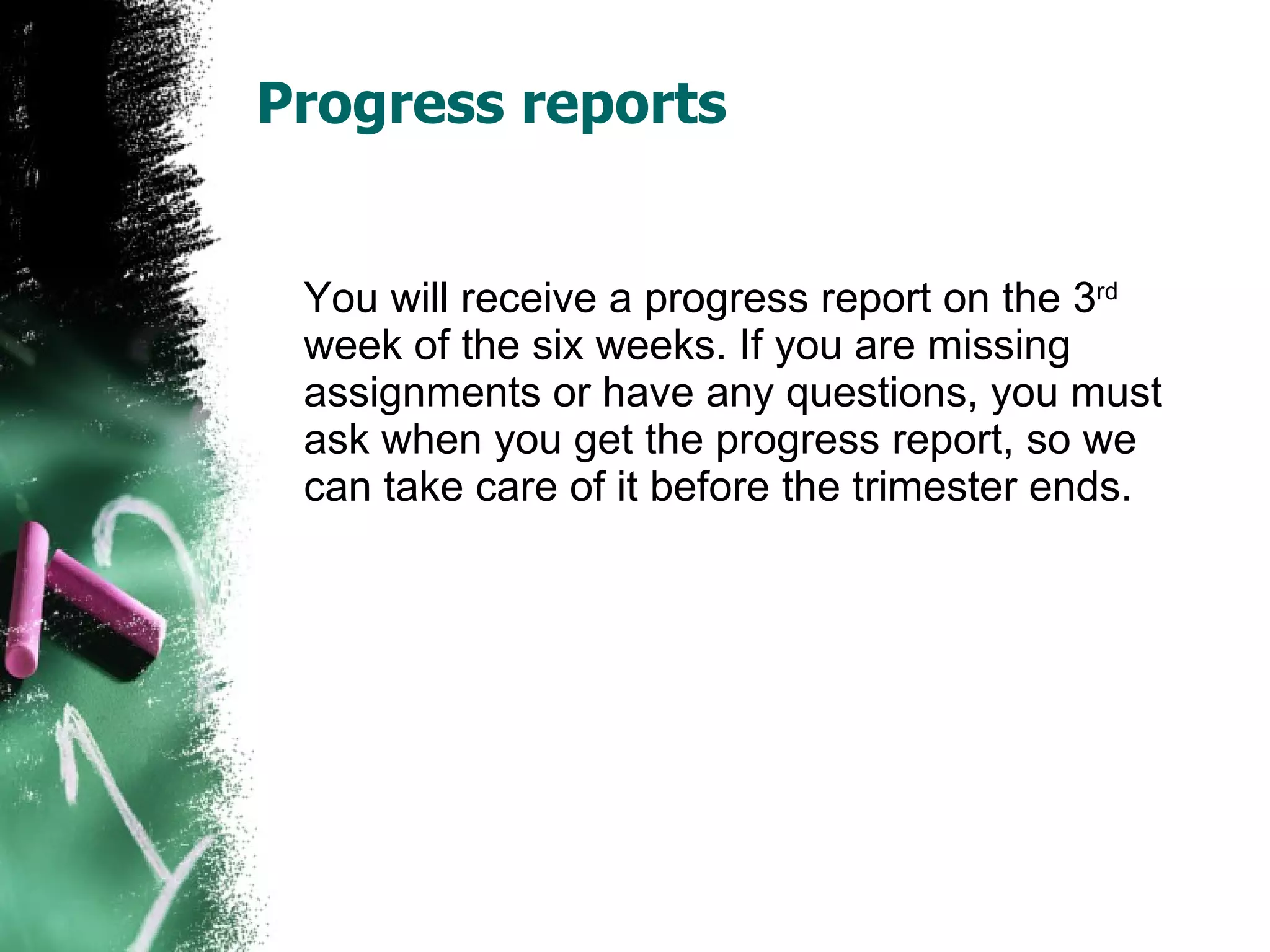 Progress reports You will receive a progress report on the 3 rd  week of the six weeks. If you are missing assignments or have any questions, you must ask when you get the progress report, so we can take care of it before the trimester ends.  