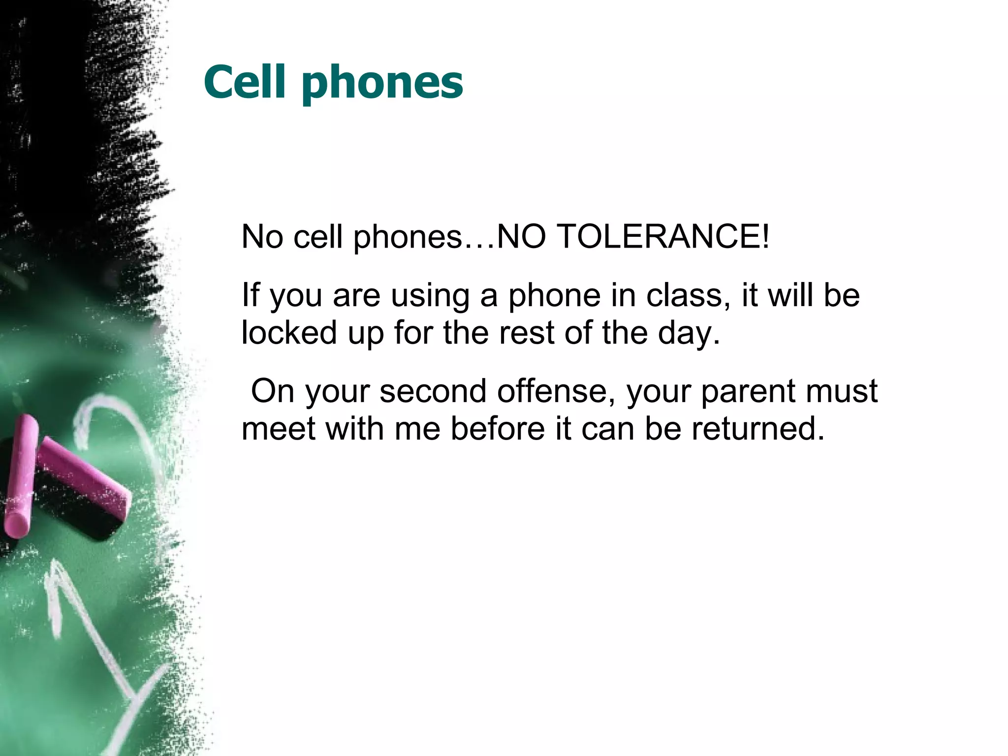 Cell phones No cell phones…NO TOLERANCE! If you are using a phone in class, it will be locked up for the rest of the day.    On your second offense, your parent must meet with me before it can be returned.  