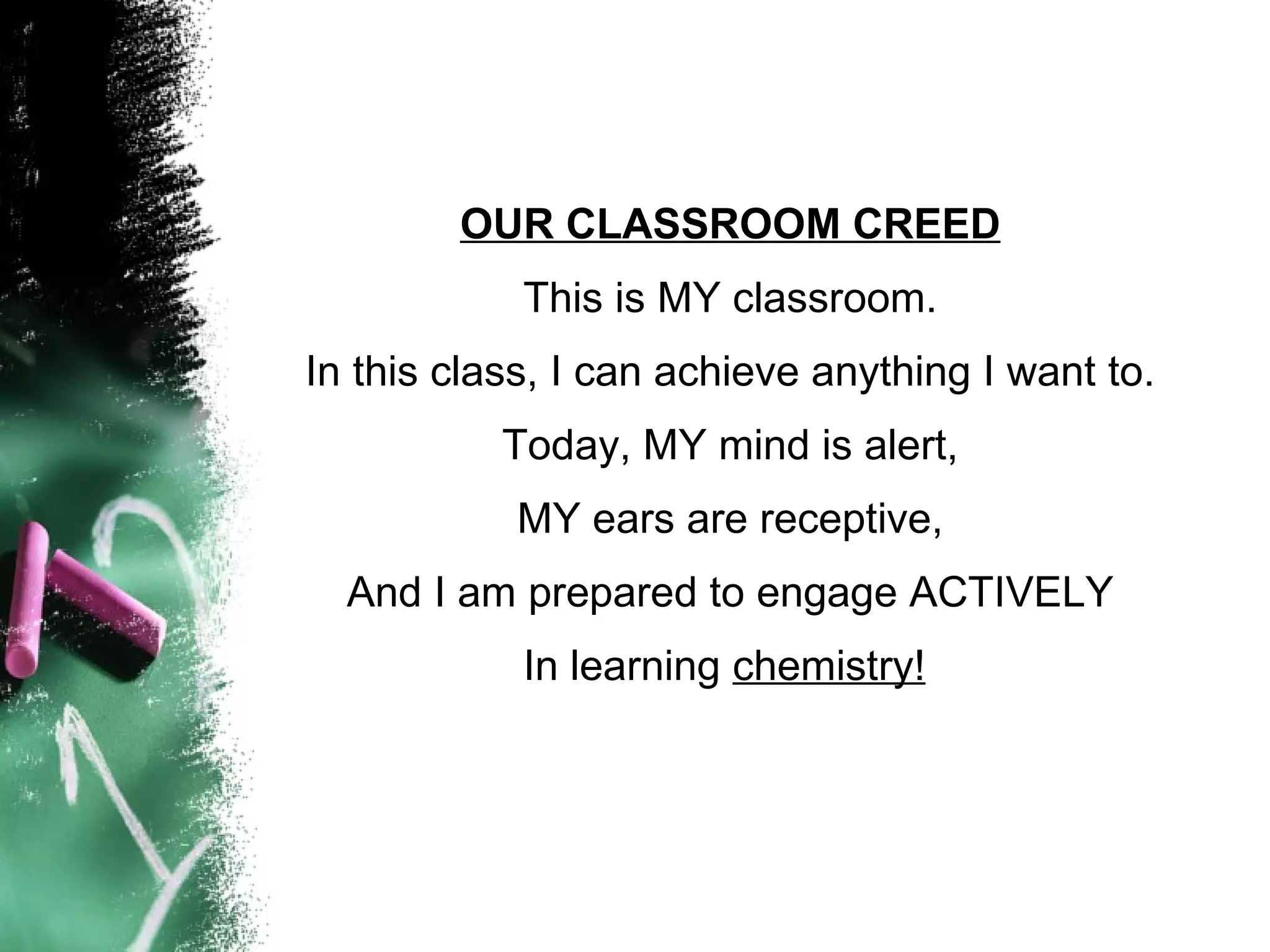 OUR CLASSROOM CREED This is MY classroom. In this class, I can achieve anything I want to. Today, MY mind is alert, MY ears are receptive, And I am prepared to engage ACTIVELY In learning  chemistry!   