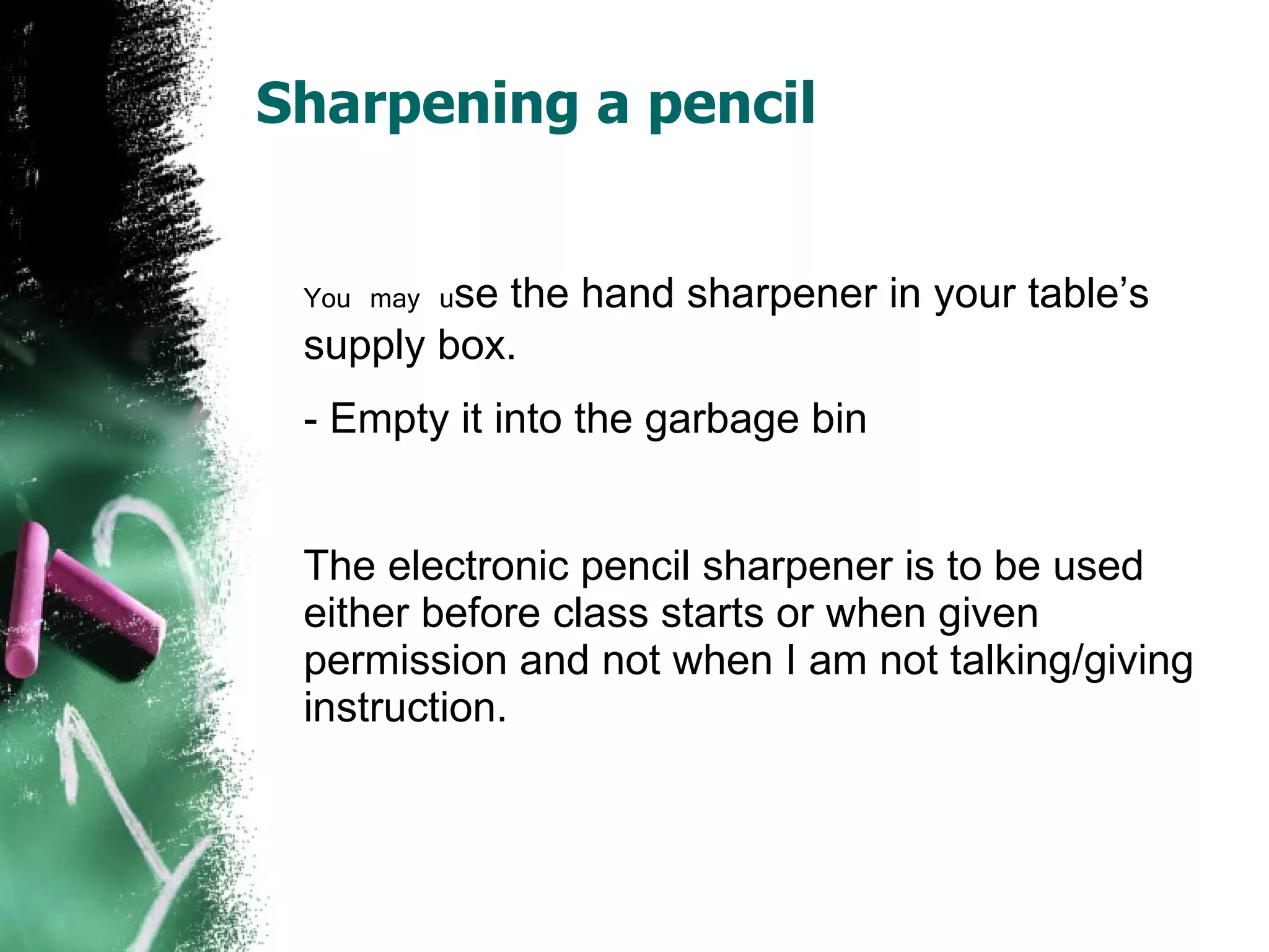 Sharpening a pencil   You may u se the hand sharpener in your table’s supply box. - Empty it into the garbage bin The electronic pencil sharpener is to be used either before class starts or when given permission and not when I am not talking/giving instruction. 
