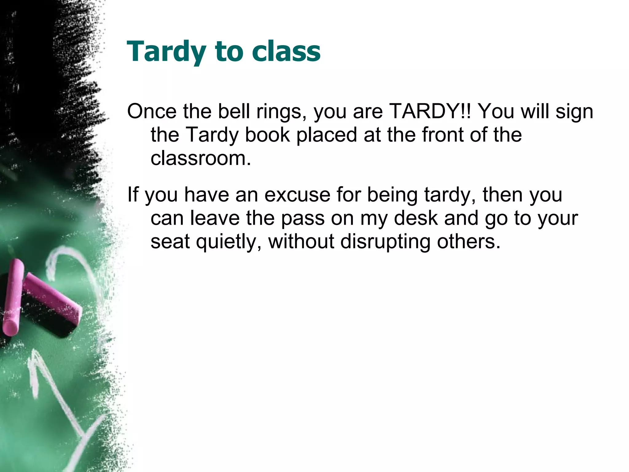 Tardy to class Once the bell rings, you are TARDY!! You will sign the Tardy book placed at the front of the classroom.  If you have an excuse for being tardy, then you can leave the pass on my desk and go to your seat quietly, without disrupting others. 