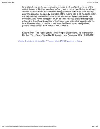 Benton on Public Land 7/14/13 10:31 AM 
land alienations; and is approximating towards the beneficent systems of the 
rest of the world. But the members in Congress from the new States should not 
intermit their exertions, nor vary their policy; and should fix their eyes steadily 
upon the period of the speedy extinction of the federal title to all the lands within 
the limits of their respective States; to be effected by. Preemption rights, by 
donations, and by the sale (of so much as shall be sold), at graduated prices-adapted 
to the different qualities of the tracts, to be estimated according to the 
time it has remained in market unsold--and by liberal grants to objects of 
general improvement, both national and territorial. 
Excerpt from “The Public Lands—Their Proper Dispositions,” in Thomas Hart 
Benton, Thirty Years’ View (NY: D. Appleton and Company, 1854) 1:102-107. 
Website Created and Maintained by F. Thornton Miller, SMSU Department of History 
http://clio.missouristate.edu/FTMiller/LocalHistory/Docs/Benton/30Years/BentonPublicLand.htm Page 3 of 3 
