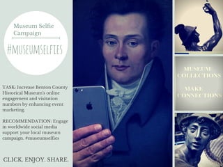 Museum Selfie
Campaign
#museumselfies
TASK: Increase Benton County
Historical Museum's online
engagement and visitation
numbers by enhancing event
marketing.
RECOMMENDATION: Engage
in worldwide social media
support your local museum
campaign. #museumselfies
CLICK. ENJOY. SHARE.
 