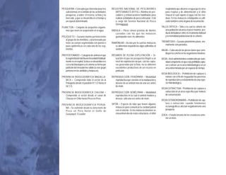 PESQUERÍA =Concepto que interrelaciona tres          REGISTRO NACIONAL DE PESCADORES                        respiratorio que absorve el agua que le sirve
                            subsistemas en el ámbito de las actividades          ARTESANALES (R.P.A.)= Nómina de pes-                para respirar y de alimentación y el sifón
                            pesqueras, a saber: el recurso, la flota y su        cadores y embarcaciones habilitadas para            cloacal el cual expele el agua con los resi-
                            mercado, y que se desarrolla en el tiempo y          realizar actividades de pesca artesanal. Está       duos. En los moluscos cefalópodos es utili-
                            un espacio determinado.                              a cargo del Servicio Nacional de Pesca              zado también como órgano de locomoción.
C O M E R C I A L




                                                                                 (Sernapesca).
                         PLANCTON = Conjunto de pequeños organis-                                                                TALLA CRÍTICA = Talla a la cual la cohorte de
                            mos que viven en suspensión en el agua.           RÁDULA = Pieza córnea provista de dientes             una población alcanza el peso máximo, pro-
                                                                                 curvados con los que los moluscos                  ducto del balance entre el crecimiento indivual
                         POLIQUETO = Gusano marino perteneciente                 gastrópodos roen los alimentos.                    y la mortalidad poblacional de la cohorte.
                            al grupo de los Anélidos, caracterizado por
                                                                                                                                 TREMÁTODO = Gusano platelminto plano, nor-
                            tener un cuerpo segmentado con quetas o           RAMONEAR = Acción por la cual los moluscos
                                                                                                                                    malmente son parásitos.
                            púas epidérmicas en cada uno de los seg-             se alimentan raspando las algas adheridas al
                            mentos.                                              sustrato.                                       VALVA = Cada una de las piezas duras que cons-
I M P O R T A N C I A




                                                                                                                                    tituyen la concha en los organismos bivalvos.
                         PROTOSTOMADO = Categoría de animal en que            RÉGIMEN DE PLENA EXPLOTACIÓN = Si-
                            la segmentación del huevo fecundado habitual-        tuación en que las pesquerías llegan a un       VEDA = Acto administrativo establecido por auto-
                            mente es en espiral, la boca se desarrolla en o      nivel de explotación tal que, con las captu-       ridad competente en que está prohibido captu-
                            cerca del blastoporo y el celoma se forma por        ras generadas por la flota, no se obtienen         rar o extraer un recurso hidrobiológico en un
                            partición del mesodermo sólido (a este grupo         excedentes productivos de un recurso en            área determinada por un espacio de tiempo.
                            pertenecen los anélidos y moluscos).                 particular.
                                                                                                                                 VEDA BIOLOGICA = Prohibición de capturar o
                         PROVINCIA BIOGEOGRÁFICA MAGALLA-                     REPRODUCCIÓN ITERÓPARA = Modalidad                    extraer con el fin de resguardar los procesos
                            NICA = Comprende todo el sector de la                reproductiva que consiste en la maduración y       de reproducción y reclutamiento de una espe-
                            Patagonia desde el paralelo 41°LS hasta el           desove de un animal más de una vez antes           cie hidrobiológica.
                            56°LS.                                               de morir.
                                                                                                                                 VEDA EXTRACTIVA = Prohibición de captura o
D E




                         PROVINCIA BIOGEOGRÁFICA CHILENA =                    REPRODUCCIÓN SEMÉLPARA = Modalidad                    extracción en un área específica por motivos
                            Comprende el sector desde el canal de                reproductiva en la cual el animal madura y         de conservación.
                            Chacao en Chile hasta Pisco en Perú.                 desova sólo una vez antes de morir.
B E N T O N I C A S




                                                                                                                                 VEDA EXTRAORDINARIA = Prohibición de cap-
                                                                              SIFÓN = Especie de tubo que tienen algunos            tura o extracción, cuando fenómenos
                         PROVINCIA BIOGEOGRÁFICA PERUA-
                                                                                 moluscos para comunicar la cavidad paleal          oceanográficos afectan negativamente una
                           NA = Se extiende desde la zona norte de
                                                                                 con el exterior. En los moluscos bivalvos se       pesquería.
                           Pisco en Perú hasta el Golfo de
                           Guayaquíl, Ecuador.                                   encuentran dos de estas estructuras, el sifón
                                                                                                                                 ZOEA = Estado larvario de los crustáceos ante-
                                                                                                                                    rior al misis.
E S P E C I E S




                    24
 