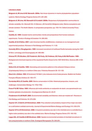 Literatura citada
Belgrano A, M Lima & NC Stenseth. 2004a. Non-linear dynamics in marine-phytoplankton population
systems. Marine Ecology Progress Series 273: 281-289.
Belgrano A, M Lima, NC Stenseth & O Lindahl. 2004b. Responses of phytoplankton communities to
climatic variability. En: Stenseth NC, G Ottersen, JW Hurrell & A Belgrano (eds). Marine ecosystems and
climate variation: The North Atlantic: A comparative perspective, pp. 109-114. Oxford University Press,
Oxford..
Castilla JC. 1999. Coastal marine communities: trends and perspectives from human-exclusion
experiments. Trends in Ecology & Evolution 14: 280-283.
Castilla JC & O Defeo. 2001. Latin American benthic shellfisheries: emphasis on co-management and
experimental practices. Reviews in Fish Biology and Fisheries 11: 1-30.
Connolly SR & J Roughgarden. 1999. Increased recruitment of northeast Pacific barnacles during the 1997
El Nino. Limnology and Oceanography 44: 466-469.
Chávez FP, PG Strutton, CE Friederich, RA Feely, GC Feldman, DC Foley & MJ McPhaden. 1999.
Biological and chemical response of the equatorial Pacific Ocean to the 1997-98 El Nino. Science 286: 2126-
2131.
Defeo O & JC Castilla. 1998. Harvesting and economic patterns in the artisanal Octopus mimus
(Cephalopoda) fishery in a northern Chile cove. Fisheries Research 38: 121-130.
Díaz A & L Ortlieb. 1993. El fenómeno" El Niño" y los moluscos de la Costa peruana. Bulletin de l'Institut
Français d'Études Andines 22: 159-177.
Fernández M & JC Castilla. 2005. Marine conservation in Chile: Historical perspective, lessons, and
challenges. Conservation Biology 19: 1752-1762.
Freon P & RE Yáñez. 1995. Influencia del medio ambiente en evaluación de stock: una aproximación con
modelos globales de producción. Investigaciones Marinas 23: 25-47.
Friedemann K & M Wolff. 2008. Environmental variability and fisheries: what can models do?. Reviews in
Fish Biology and Fisheries 18: 273-299.
Gaymer CF, C Dutil & JH Himmelman. 2004. Prey selection and predatory impact of four major sea stars
on a soft bottom subtidal community. Journal of Experimental Marine Biology and Ecology 313: 353-374.
Gaymer CF & JH Himmelman. 2008. A keystone predatory sea star in the intertidal zone is controlled by a
higher-order predatory sea star in the subtidal zone. Marine Ecology Progress Series 370: 143-153.
Lagos NA, JC Castilla & BR Broitman. 2008. Spatial environmental correlates of intertidal recruitment: A
test using barnacles in northern Chile. Ecological Monographs 78: 245-261.
 