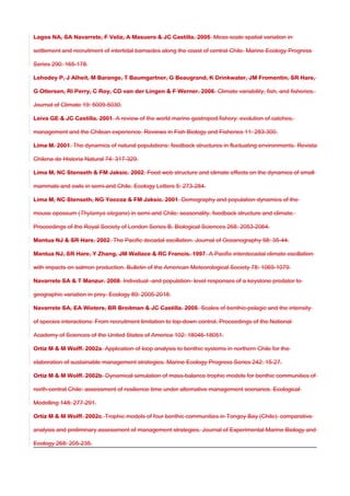 Lagos NA, SA Navarrete, F Veliz, A Masuero & JC Castilla. 2005. Meso-scale spatial variation in
settlement and recruitment of intertidal barnacles along the coast of central Chile. Marine Ecology Progress
Series 290: 165-178.
Lehodey P, J Alheit, M Barange, T Baumgartner, G Beaugrand, K Drinkwater, JM Fromentin, SR Hare,
G Ottersen, RI Perry, C Roy, CD van der Lingen & F Werner. 2006. Climate variability, fish, and fisheries.
Journal of Climate 19: 5009-5030.
Leiva GE & JC Castilla. 2001. A review of the world marine gastropod fishery: evolution of catches,
management and the Chilean experience. Reviews in Fish Biology and Fisheries 11: 283-300.
Lima M. 2001. The dynamics of natural populations: feedback structures in fluctuating environments. Revista
Chilena de Historia Natural 74: 317-329.
Lima M, NC Stenseth & FM Jaksic. 2002. Food web structure and climate effects on the dynamics of small
mammals and owls in semi-arid Chile. Ecology Letters 5: 273-284.
Lima M, NC Stenseth, NG Yoccoz & FM Jaksic. 2001. Demography and population dynamics of the
mouse opossum (Thylamys elegans) in semi-arid Chile: seasonality, feedback structure and climate.
Proceedings of the Royal Society of London Series B, Biological Sciences 268: 2053-2064.
Mantua NJ & SR Hare. 2002. The Pacific decadal oscillation. Journal of Oceanography 58: 35-44.
Mantua NJ, SR Hare, Y Zhang, JM Wallace & RC Francis. 1997. A Pacific interdecadal climate oscillation
with impacts on salmon production. Bulletin of the American Meteorological Society 78: 1069-1079.
Navarrete SA & T Manzur. 2008. Individual -and population- level responses of a keystone predator to
geographic variation in prey. Ecology 89: 2005-2018.
Navarrete SA, EA Wieters, BR Broitman & JC Castilla. 2005. Scales of benthic-pelagic and the intensity
of species interactions: From recruitment limitation to top-down control. Proceedings of the National
Academy of Sciences of the United States of America 102: 18046-18051.
Ortiz M & M Wolff. 2002a. Application of loop analysis to benthic systems in northern Chile for the
elaboration of sustainable management strategies. Marine Ecology Progress Series 242: 15-27.
Ortiz M & M Wolff. 2002b. Dynamical simulation of mass-balance trophic models for benthic communities of
north-central Chile: assessment of resilience time under alternative management scenarios. Ecological
Modelling 148: 277-291.
Ortiz M & M Wolff. 2002c. Trophic models of four benthic communities in Tongoy Bay (Chile): comparative
analysis and preliminary assessment of management strategies. Journal of Experimental Marine Biology and
Ecology 268: 205-235.
 