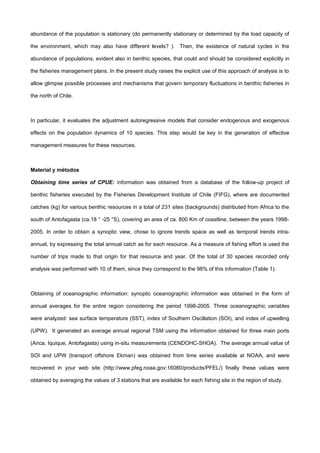 abundance of the population is stationary (do permanently stationary or determined by the load capacity of
the environment, which may also have different levels? ). Then, the existence of natural cycles in the
abundance of populations, evident also in benthic species, that could and should be considered explicitly in
the fisheries management plans. In the present study raises the explicit use of this approach of analysis is to
allow glimpse possible processes and mechanisms that govern temporary fluctuations in benthic fisheries in
the north of Chile.
In particular, it evaluates the adjustment autoregressive models that consider endogenous and exogenous
effects on the population dynamics of 10 species. This step would be key in the generation of effective
management measures for these resources.
Material y métodos
Obtaining time series of CPUE: information was obtained from a database of the follow-up project of
benthic fisheries executed by the Fisheries Development Institute of Chile (FIFG), where are documented
catches (kg) for various benthic resources in a total of 231 sites (backgrounds) distributed from Africa to the
south of Antofagasta (ca.18 ° -25 °S), covering an area of ca. 800 Km of coastline, between the years 1998-
2005. In order to obtain a synoptic view, chose to ignore trends space as well as temporal trends intra-
annual, by expressing the total annual catch as for each resource. As a measure of fishing effort is used the
number of trips made to that origin for that resource and year. Of the total of 30 species recorded only
analysis was performed with 10 of them, since they correspond to the 98% of this information (Table 1).
Obtaining of oceanographic information: synoptic oceanographic information was obtained in the form of
annual averages for the entire region considering the period 1998-2005. Three oceanographic variables
were analyzed: sea surface temperature (SST), index of Southern Oscillation (SOI), and index of upwelling
(UPW). It generated an average annual regional TSM using the information obtained for three main ports
(Arica, Iquique, Antofagasta) using in-situ measurements (CENDOHC-SHOA). The average annual value of
SOI and UPW (transport offshore Ekman) was obtained from time series available at NOAA, and were
recovered in your web site (http://www.pfeg.noaa.gov:16080/products/PFEL/) finally these values were
obtained by averaging the values of 3 stations that are available for each fishing site in the region of study.
 