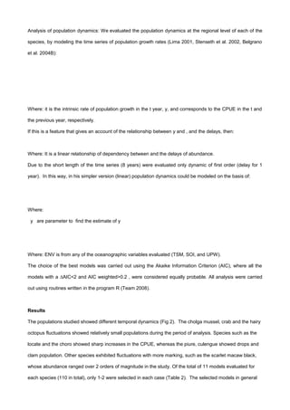 Analysis of population dynamics: We evaluated the population dynamics at the regional level of each of the
species, by modeling the time series of population growth rates (Lima 2001, Stenseth et al. 2002, Belgrano
et al. 2004B):
Where: it is the intrinsic rate of population growth in the t year, y, and corresponds to the CPUE in the t and
the previous year, respectively.
If this is a feature that gives an account of the relationship between y and , and the delays, then:
Where: It is a linear relationship of dependency between and the delays of abundance.
Due to the short length of the time series (8 years) were evaluated only dynamic of first order (delay for 1
year). In this way, in his simpler version (linear) population dynamics could be modeled on the basis of:
Where:
y are parameter to find the estimate of y
Where: ENV is from any of the oceanographic variables evaluated (TSM, SOI, and UPW).
The choice of the best models was carried out using the Akaike Information Criterion (AIC), where all the
models with a ∆AIC<2 and AIC weighted>0.2 , were considered equally probable. All analysis were carried
out using routines written in the program R (Team 2008).
Results
The populations studied showed different temporal dynamics (Fig 2). The cholga mussel, crab and the hairy
octopus fluctuations showed relatively small populations during the period of analysis. Species such as the
locate and the choro showed sharp increases in the CPUE, whereas the piure, culengue showed drops and
clam population. Other species exhibited fluctuations with more marking, such as the scarlet macaw black,
whose abundance ranged over 2 orders of magnitude in the study. Of the total of 11 models evaluated for
each species (110 in total), only 1-2 were selected in each case (Table 2). The selected models in general
 