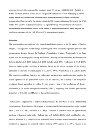 accounted for much of the variance of the population growth (R² average =0.88 [0.46 , 0.99 ], Table 2), so
that the population dynamics of these species was generally well captured by such models (Fig 2). All the
models selected incorporated at the same time effects density-dependent and at least one variable
oceanographic. More than half of the selected models (8 of 15) incorporated delays of first order in the CPUE
and the three variables studied oceanographic. The sign and intensity of the coefficients auto-regressive
associated was variable between species. While the ratio of density-dependence was always negative, the
coefficients associated with the TSM, SOI, and UPW were positive or negative.
Discusión
The results confirm the existence of a marked population regulation in the 10 species of benthic
analysis. This regulation would emerge from the joint action of density-dependent processes and
oceanographic forcing through the feedback of population structure. Traditionally it has been
argued that the oceanographic forcing would have a leading role in fluctuations in abundance of
fisheries (Yañez et al. 2001, Yáñez et al. 2002, Lehodey et al. 2006, Friedemann & Wolff 2008).
However, oceanographic modeling of radiative forcing to the interior structure of the density-
dependent is somewhat recent (Belgrano et al. 2004A, 2004b, Pedraza-Garc ia & Cubillos 2008).
The results give evidence that there are endogenous and exogenous mechanisms that regulate the
overall dynamics of the populations studied. On the one hand, the existence of an endogenous
regulation density-dependent is evident by the negative sign of the coefficients of density-
dependence, α, of all the autoregressive models (Table 2), suggesting that feedback processes of
population of first order would be key in the population dynamics.
. In this sense, a large number of empirical studies validated the importance of larval settlement and
recruitment as a determinant of the structure of populations and marine communities on the coast of
Chile (Lakes et al. 2005, Navarrete et al. 2005). However, it cannot be ruled out a priori in the
existence of delays of higher order ( Pedraza-Garc ia & Cubillos 2008), which would reflect inter-
specific processes (e.g. competition and predation) whose relevance as mechanisms of population
regulation is suggested by empirical evidence (Castile 1999, Gaymer et al. 2004, Vásquez et al.
 