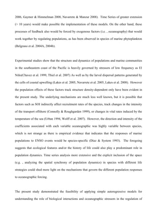 2006, Gaymer & Himmelman 2008, Navarrete & Manzur 2008). Time Series of greater extension
(> 10 years) would make possible the implementation of these models. On the other hand, these
processes of feedback also would be forced by exogenous factors (i.e. , oceanography) that would
work together by regulating populations, as has been observed in species of marine phytoplankton
(Belgrano et al. 2004A, 2004b).
Experimental studies show that the structure and dynamics of populations and marine communities
in the southeastern coast of the Pacific is heavily governed by stressors of low frequency as El
Niño(Chavez et al. 1999, Thiel et al. 2007) As well as by the larval dispersal patterns generated by
the cells of coastal upwelling (Lakes et al. 2005, Navarrete et al. 2005, Lakes et al. 2008). However
the population effects of these factors track structure density-dependent only have been evident in
the present study. The underlying mechanisms are much less well known, but it is possible that
factors such as SOI indirectly affect recruitment rates of the species, track changes in the intensity
of the transport offshore (Connolly & Roughgarden 1999), or changes in vital rates induced by the
temperature of the sea (Urban 1994, Wolff et al. 2007). However, the direction and intensity of the
coefficients associated with each variable oceanographic was highly variable between species,
which is not strange as there is empirical evidence that indicates that the responses of marine
populations to ENSO events would be species-specific (Díaz & System 1993). The foregoing
suggests that ecological features and/or the history of life could also play a predominant role in
population dynamics. Time series analysis more extensive and the explicit inclusion of the space
(e.g. , analyzing the spatial synchrony of population dynamics) in species with different life
strategies could shed more light on the mechanisms that govern the different population responses
to oceanographic forcing.
The present study demonstrated the feasibility of applying simple autoregressive models for
understanding the role of biological interactions and oceanographic stressors in the regulation of
 