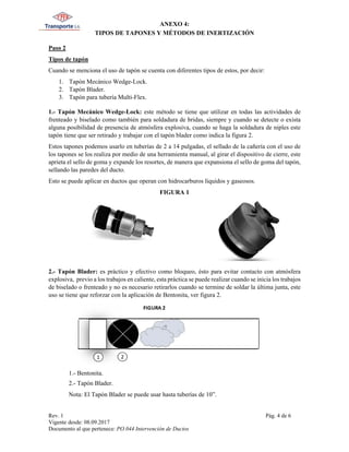 ANEXO 4:
TIPOS DE TAPONES Y MÉTODOS DE INERTIZACIÓN
Rev. 1 Pág. 4 de 6
Vigente desde: 08.09.2017
Documento al que pertenece: PO.044 Intervención de Ductos
Paso 2
Tipos de tapón
Cuando se menciona el uso de tapón se cuenta con diferentes tipos de estos, por decir:
1. Tapón Mecánico Wedge-Lock.
2. Tapón Blader.
3. Tapón para tubería Multi-Flex.
1.- Tapón Mecánico Wedge-Lock: este método se tiene que utilizar en todas las actividades de
frenteado y biselado como también para soldadura de bridas, siempre y cuando se detecte o exista
alguna posibilidad de presencia de atmósfera explosiva, cuando se haga la soldadura de niples este
tapón tiene que ser retirado y trabajar con el tapón blader como indica la figura 2.
Estos tapones podemos usarlo en tuberías de 2 a 14 pulgadas, el sellado de la cañería con el uso de
los tapones se los realiza por medio de una herramienta manual, al girar el dispositivo de cierre, este
aprieta el sello de goma y expande los resortes, de manera que expansiona el sello de goma del tapón,
sellando las paredes del ducto.
Esto se puede aplicar en ductos que operan con hidrocarburos líquidos y gaseosos.
FIGURA 1
2.- Tapón Blader: es práctico y efectivo como bloqueo, ésto para evitar contacto con atmósfera
explosiva, previo a los trabajos en caliente, esta práctica se puede realizar cuando se inicia los trabajos
de biselado o frenteado y no es necesario retirarlos cuando se termine de soldar la última junta, este
uso se tiene que reforzar con la aplicación de Bentonita, ver figura 2.
1.- Bentonita.
2.- Tapón Blader.
Nota: El Tapón Blader se puede usar hasta tuberías de 10”.
 