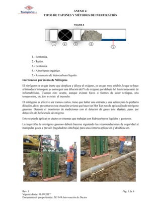 ANEXO 4:
TIPOS DE TAPONES Y MÉTODOS DE INERTIZACIÓN
Rev. 1 Pág. 6 de 6
Vigente desde: 08.09.2017
Documento al que pertenece: PO.044 Intervención de Ductos
1.- Bentonita.
2.- Tapón.
3.- Bentonita.
4.- Absorbente orgánico.
5.- Remanente de hidrocarburo líquido.
Inertización por medio de Nitrógeno
El nitrógeno es un gas inerte que desplaza y diluye el oxígeno, es un gas muy estable, lo que se hace
al introducir nitrógeno es conseguir una dilución del % de oxígeno por debajo del límite necesario de
inflamabilidad. Cuando esto ocurre, aunque existan focos o fuentes de calor (chispas, alta
temperatura, etc.) no existirá el incendio.
El nitrógeno es efectivo en tramos cortos, tiene que haber una entrada y una salida para la perfecta
dilución, de no presentarse esta situación se tiene que hacer un Hot Tap para la aplicación de nitrógeno
gaseoso. Durante el monitoreo de mediciones con el detector de gases este alertará, pero, por
detección de deficiencia de oxígeno.
Esto se puede aplicar en ductos o sistemas que trabajan con hidrocarburos líquidos o gaseosos.
La inyección de nitrógeno gaseoso deberá hacerse siguiendo las recomendaciones de seguridad al
manipular gases a presión (reguladores alta/baja) para una correcta aplicación y dosificación.
 