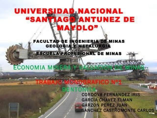 UNIVERSIDAD NACIONAL
“SANTIAGO ANTUNEZ DE
MAYOLO”
FACULTAD DE INGENIERIA DE MINAS
GEOLOGIA Y METALURGIA
ESCUELA PROFESIONAL DE MINASESCUELA PROFESIONAL DE MINAS
ECONOMIA MINERA Y VALUACION DE MINAS
TRABAJO MONOGRAFICO Nº1
BENTONITA
CORDOVA FERNANDEZ IRIS
GARCIA CHAVEZ ELMAN
GARZON PEREZ JUAN
SANCHEZ CASTROMONTE CARLOS
 