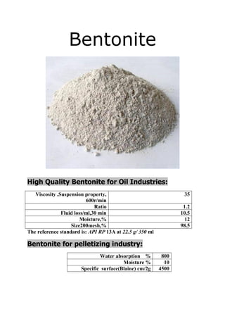 Bentonite 
High Quality Bentonite for Oil Industries: 
Viscosity ,Suspension property, 600r/min 
35 
Ratio 
1.2 
Fluid loss/ml,30 min 
10.5 
Moisture,% 
12 
Size200mesh,% 
98.5 
The reference standard is: API RP 13A at 22.5 g/ 350 ml 
ndustry:Bentonite for pelletizing i 
Water absorption % 
800 
Moisture % 
10 
Specific surface(Blaine) cm/2g 
4500 
