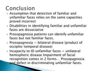    Assumption that detection of familiar and
    unfamiliar faces relies on the same capacities
    proved incorrect
   Disabilities in identifying familiar and unfamiliar
    faces are dissociative
   Prosopagnosia patients can identify unfamiliar
    faces but not familiar faces.
   Prosopagnosia = bilateral disease (product of
    occipito-temporal disease)
   Incapacity to ID unfamiliar faces = unilateral
    hemispheric disease Impairment of facial
    recognition comes in 2 forms… Prosopagnosia
    and defect in discriminating unfamiliar faces.
 