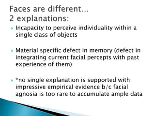    Incapacity to perceive individuality within a
    single class of objects

   Material specific defect in memory (defect in
    integrating current facial percepts with past
    experience of them)

   *no single explanation is supported with
    impressive empirical evidence b/c facial
    agnosia is too rare to accumulate ample data
 