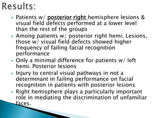    Patients w/ posterior right hemisphere lesions &
    visual field defects performed at a lower level
    than the rest of the groups
   Among patients w/ posterior right hemi. Lesions,
    those w/ visual field defects showed higher
    frequency of failing facial recognition
    performance
   Only a minimal difference for patients w/ left
    hemi. Posterior lesions
   Injury to central visual pathways in not a
    determinant in failing performance on facial
    recognition in patients with posterior lesions
   Right hemisphere plays a particularly important
    role in mediating the discrimination of unfamiliar
    faces.
 
