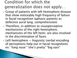    Group of patients with left hemisphere disease
    that show noticeably high frequency of failure
    in facial recognition (aphasic patients w/
    defective aural lang. comprehension)
   Therefore, in addition to visuoperceptive
    mechanisms of the right hemisphere,
    mechanisms of the left hemi. are also involved
    in the discrimination of faces
   Left hemisphere = linguistic (verbal encoding
    of perceptions help out in facial recognition)
    ex: “long nose” “she’s pretty” “big ears”
 
