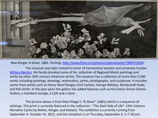 Max Klinger. A Glove. 1881. Etching. http://www.flickr.com/photos/logicalrealist/7989471839/
            The museum was later named in honor of Connecticut senator and university trustee
William Benton. His family donated some of his collection of Reginald Marsh paintings and
works by other 20th century American artists. The museum has a collection of more than 5,500
works including paintings, drawings, watercolors, prints, photographs, and sculptures. It includes
works from artists such as Henry Ward Ranger, Emil Carlson, George Bellows, Rembrandt Peale,
and Kiki Smith. In the past years the gallery has added features such as the Evelyn Simon Gilman
Gallery, a members lounge, a Café and a store.

           The picture above is from Max Klinger’s “A Glove” (1881) which is a sequence of
etchings. This print is currently featured in the collection : "The Dark Side of Life": 19th-Century
Narrative Cycles by Rethel, Klinger, and Kollwitz. The exhibition is currently running from
September 4- October 14, 2012, and the reception is on Thursday, September 6, 5–7:30 pm.
 