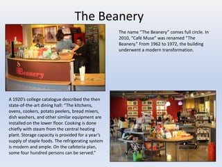 The Beanery
                                                   The name “The Beanery” comes full circle. In
                                                   2010, “Café Muse” was renamed “The
                                                   Beanery.” From 1962 to 1972, the building
                                                   underwent a modern transformation.




A 1920’s college catalogue described the then
state-of-the-art dining hall: “The kitchens,
ovens, cookers, potato peelers, bread mixers,
dish washers, and other similar equipment are
installed on the lower floor. Cooking is done
chiefly with steam from the central heating
plant. Storage capacity is provided for a year’s
supply of staple foods. The refrigerating system
is modern and ample. On the cafeteria plan,
some four hundred persons can be served.”
 