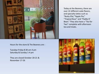Today at the Beanery, there are
                                          over 22 different soda flavors,
                                          and specialty lattes such as
                                          “Nutty Ella,”“Apple Pie,”
                                          “Tropical Buzz” and “Paddy O’
                                          Bean.” They also have a “Tea for
                                          Two” complete with afternoon
                                          tea and treats.




Hours for the store & The Beanery are :

Tuesday-Friday 8:30 am-4 pm
Saturday & Sunday 1-4 pm

They are closed October 20-21 &
November 17-26
 