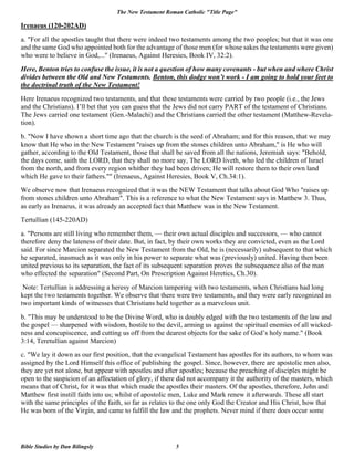 The New Testament Roman Catholic "Title Page"
Bible Studies by Dan Bilingsly 5
Irenaeus (120-202AD)
a. "For all the apostles taught that there were indeed two testaments among the two peoples; but that it was one
and the same God who appointed both for the advantage of those men (for whose sakes the testaments were given)
who were to believe in God,..." (Irenaeus, Against Heresies, Book IV, 32:2).
Here, Benton tries to confuse the issue, it is not a question of how many covenants - but when and where Christ
divides between the Old and New Testaments. Benton, this dodge won’t work - I am going to hold your feet to
the doctrinal truth of the New Testament!
Here Irenaeus recognized two testaments, and that these testaments were carried by two people (i.e., the Jews
and the Christians). I’ll bet that you can guess that the Jews did not carry PART of the testament of Christians.
The Jews carried one testament (Gen.-Malachi) and the Christians carried the other testament (Matthew-Revela-
tion).
b. "Now I have shown a short time ago that the church is the seed of Abraham; and for this reason, that we may
know that He who in the New Testament "raises up from the stones children unto Abraham," is He who will
gather, according to the Old Testament, those that shall be saved from all the nations, Jeremiah says: "Behold,
the days come, saith the LORD, that they shall no more say, The LORD liveth, who led the children of Israel
from the north, and from every region whither they had been driven; He will restore them to their own land
which He gave to their fathers."" (Irenaeus, Against Heresies, Book V, Ch.34:1).
We observe now that Irenaeus recognized that it was the NEW Testament that talks about God Who "raises up
from stones children unto Abraham". This is a reference to what the New Testament says in Matthew 3. Thus,
as early as Irenaeus, it was already an accepted fact that Matthew was in the New Testament.
Tertullian (145-220AD)
a. "Persons are still living who remember them, — their own actual disciples and successors, — who cannot
therefore deny the lateness of their date. But, in fact, by their own works they are convicted, even as the Lord
said. For since Marcion separated the New Testament from the Old, he is (necessarily) subsequent to that which
he separated, inasmuch as it was only in his power to separate what was (previously) united. Having then been
united previous to its separation, the fact of its subsequent separation proves the subsequence also of the man
who effected the separation" (Second Part, On Prescription Against Heretics, Ch.30).
Note: Tertullian is addressing a heresy of Marcion tampering with two testaments, when Christians had long
kept the two testaments together. We observe that there were two testaments, and they were early recognized as
two important kinds of witnesses that Christians held together as a marvelous unit.
b. "This may be understood to be the Divine Word, who is doubly edged with the two testaments of the law and
the gospel — sharpened with wisdom, hostile to the devil, arming us against the spiritual enemies of all wicked-
ness and concupiscence, and cutting us off from the dearest objects for the sake of God’s holy name." (Book
3:14, Teretullian against Marcion)
c. "We lay it down as our first position, that the evangelical Testament has apostles for its authors, to whom was
assigned by the Lord Himself this office of publishing the gospel. Since, however, there are apostolic men also,
they are yet not alone, but appear with apostles and after apostles; because the preaching of disciples might be
open to the suspicion of an affectation of glory, if there did not accompany it the authority of the masters, which
means that of Christ, for it was that which made the apostles their masters. Of the apostles, therefore, John and
Matthew first instill faith into us; whilst of apostolic men, Luke and Mark renew it afterwards. These all start
with the same principles of the faith, so far as relates to the one only God the Creator and His Christ, how that
He was born of the Virgin, and came to fulfill the law and the prophets. Never mind if there does occur some
 